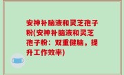 安神补脑液和灵芝孢子粉(安神补脑液和灵芝孢子粉：双重健脑，提升工作效率)