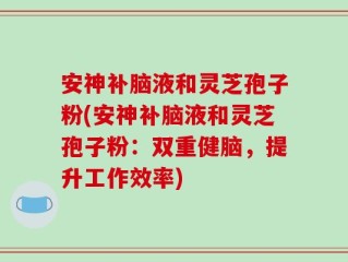安神补脑液和灵芝孢子粉(安神补脑液和灵芝孢子粉：双重健脑，提升工作效率)