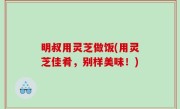 明叔用灵芝做饭(用灵芝佳肴，别样美味！)