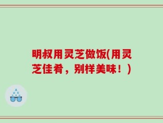 明叔用灵芝做饭(用灵芝佳肴，别样美味！)