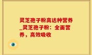 灵芝孢子粉高达种营养_灵芝孢子粉：全面营养，高效吸收