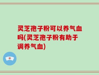 灵芝孢子粉可以养气血吗(灵芝孢子粉有助于调养气血)
