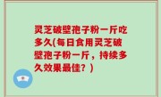 灵芝破壁孢子粉一斤吃多久(每日食用灵芝破壁孢子粉一斤，持续多久效果最佳？)
