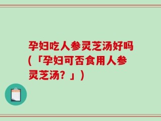 孕妇吃人参灵芝汤好吗(「孕妇可否食用人参灵芝汤？」)