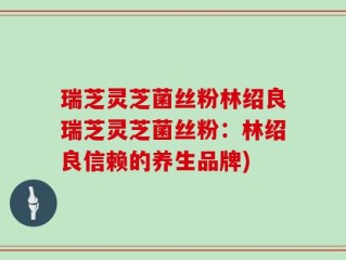 瑞芝灵芝菌丝粉林绍良瑞芝灵芝菌丝粉：林绍良信赖的养生品牌)