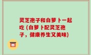 灵芝孢子和白萝卜一起吃 (白萝卜配灵芝孢子，健康养生又美味)