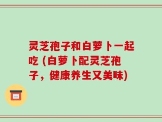 灵芝孢子和白萝卜一起吃 (白萝卜配灵芝孢子，健康养生又美味)
