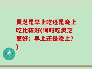 灵芝是早上吃还是晚上吃比较好(何时吃灵芝更好：早上还是晚上？)