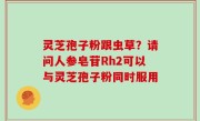灵芝孢子粉跟虫草？请问人参皂苷Rh2可以与灵芝孢子粉同时服用