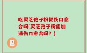 吃灵芝孢子粉促伤口愈合吗(灵芝孢子粉能加速伤口愈合吗？)