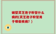 破壁灵芝孢子粉管什么病的(灵芝孢子粉管用于哪些疾病？)