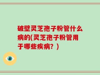 破壁灵芝孢子粉管什么病的(灵芝孢子粉管用于哪些疾病？)