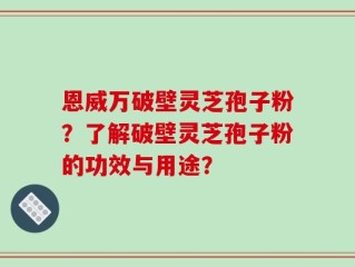 恩威万破壁灵芝孢子粉？了解破壁灵芝孢子粉的功效与用途？