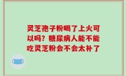 灵芝孢子粉喝了上火可以吗？糖尿病人能不能吃灵芝粉会不会太补了