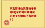 子宫蒌缩吃灵芝孢子粉好吗(孕妇可以食用灵芝孢子粉缓解子宫收缩？)