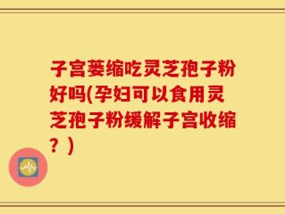 子宫蒌缩吃灵芝孢子粉好吗(孕妇可以食用灵芝孢子粉缓解子宫收缩？)