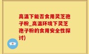 高温下能否食用灵芝孢子粉_高温环境下灵芝孢子粉的食用安全性探讨)