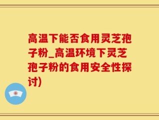 高温下能否食用灵芝孢子粉_高温环境下灵芝孢子粉的食用安全性探讨)