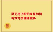 灵芝孢子粉的克星如何有效对抗健康威胁