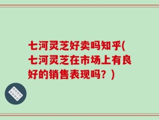 七河灵芝好卖吗知乎(七河灵芝在市场上有良好的销售表现吗？)