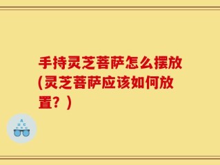 手持灵芝菩萨怎么摆放(灵芝菩萨应该如何放置？)