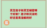 灵芝孢子和灵芝破壁哪个好些？孢子粉沉淀的好还是易溶解的好
