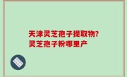 天津灵芝孢子提取物？灵芝孢子粉哪里产