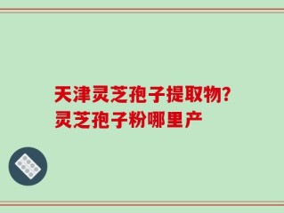 天津灵芝孢子提取物？灵芝孢子粉哪里产