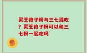 灵芝孢子粉与三七混吃？灵芝孢子粉可以和三七粉一起吃吗