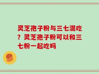 灵芝孢子粉与三七混吃？灵芝孢子粉可以和三七粉一起吃吗