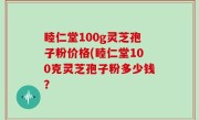 睦仁堂100g灵芝孢子粉价格(睦仁堂100克灵芝孢子粉多少钱？