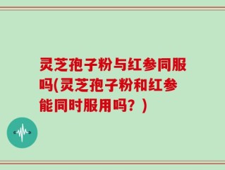 灵芝孢子粉与红参同服吗(灵芝孢子粉和红参能同时服用吗？)