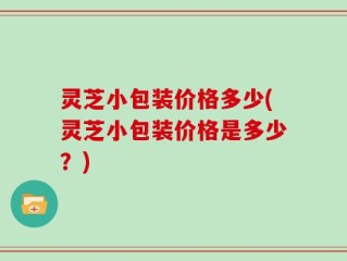 灵芝小包装价格多少(灵芝小包装价格是多少？)