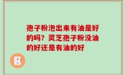 孢子粉泡出来有油是好的吗？灵芝孢子粉没油的好还是有油的好