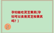 孕妇能吃灵芝黄芪(孕妇可以食用灵芝和黄芪吗？)