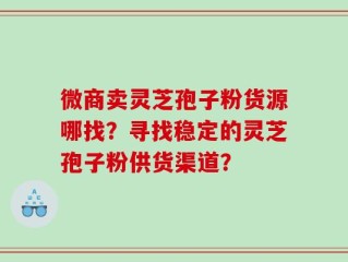 微商卖灵芝孢子粉货源哪找？寻找稳定的灵芝孢子粉供货渠道？