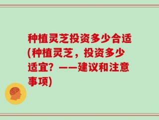 种植灵芝投资多少合适(种植灵芝，投资多少适宜？——建议和注意事项)