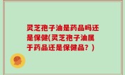 灵芝孢子油是药品吗还是保健(灵芝孢子油属于药品还是保健品？)