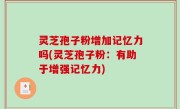 灵芝孢子粉增加记忆力吗(灵芝孢子粉：有助于增强记忆力)