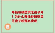寿仙谷破壁灵芝孢子片？为什么寿仙谷破壁灵芝孢子粉那么贵呢