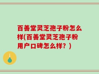 百善堂灵芝孢子粉怎么样(百善堂灵芝孢子粉用户口碑怎么样？)