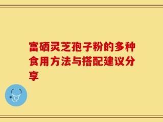 富硒灵芝孢子粉的多种食用方法与搭配建议分享