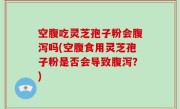 空腹吃灵芝孢子粉会腹泻吗(空腹食用灵芝孢子粉是否会导致腹泻？)