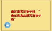 康芝缘灵芝孢子粉_“康芝缘高品质灵芝孢子粉”