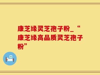康芝缘灵芝孢子粉_“康芝缘高品质灵芝孢子粉”