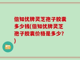倍知优牌灵芝孢子胶囊多少钱(倍知优牌灵芝孢子胶囊价格是多少？)