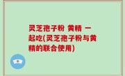 灵芝孢子粉 黄精 一起吃(灵芝孢子粉与黄精的联合使用)