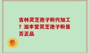 吉林灵芝孢子粉代加工？滋丰堂灵芝孢子粉是否正品