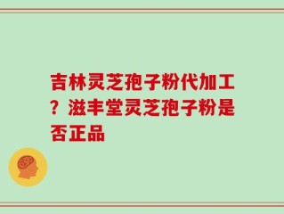 吉林灵芝孢子粉代加工？滋丰堂灵芝孢子粉是否正品