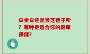 白蛋白还是灵芝孢子粉？哪种更适合你的健康保健？